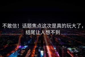 不敢信！话题焦点这次是真的玩大了，结尾让人想不到