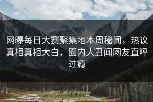 网曝每日大赛聚集地本周秘闻，热议真相真相大白，圈内人丑闻网友直呼过瘾