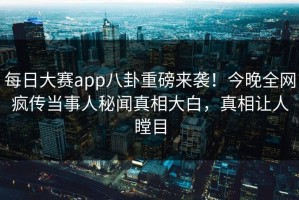 每日大赛app八卦重磅来袭！今晚全网疯传当事人秘闻真相大白，真相让人瞠目