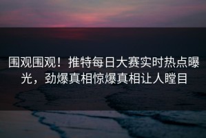 围观围观！推特每日大赛实时热点曝光，劲爆真相惊爆真相让人瞠目