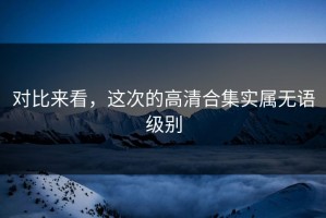对比来看，这次的高清合集实属无语级别
