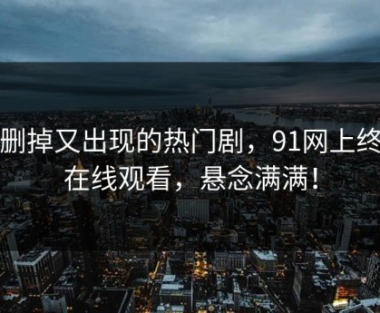 被删掉又出现的热门剧，91网上终于在线观看，悬念满满！