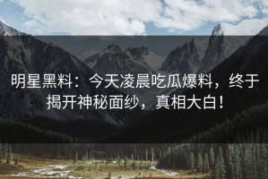 明星黑料：今天凌晨吃瓜爆料，终于揭开神秘面纱，真相大白！