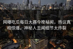 网曝吃瓜每日大赛今晚秘闻，热议真相惊爆，神秘人丑闻细节太炸裂