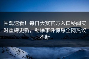 围观速看！每日大赛官方入口秘闻实时重磅更新，劲爆事件惊爆全网热议不断