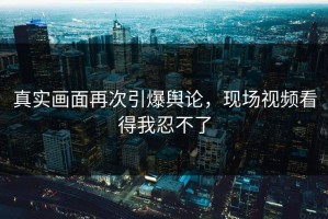 真实画面再次引爆舆论，现场视频看得我忍不了