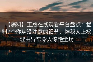 【爆料】正版在线观看平台盘点：猛料7个你从没注意的细节，神秘人上榜理由异常令人惊艳全场