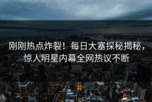 刚刚热点炸裂！每日大塞探秘揭秘，惊人明星内幕全网热议不断