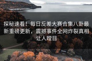 探秘速看！每日反差大赛合集八卦最新重磅更新，震撼事件全网炸裂真相让人瞠目