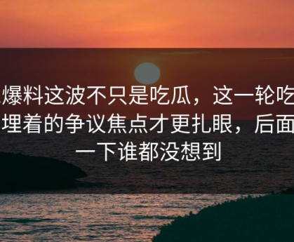 51爆料这波不只是吃瓜，这一轮吃瓜里埋着的争议焦点才更扎眼，后面那一下谁都没想到