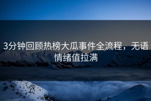 3分钟回顾热榜大瓜事件全流程，无语情绪值拉满