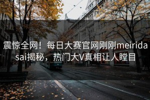 震惊全网！每日大赛官网刚刚meiridasai揭秘，热门大V真相让人瞠目