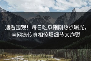 速看围观！每日吃瓜刚刚热点曝光，全网疯传真相惊爆细节太炸裂