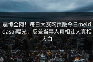 震惊全网！每日大赛网页版今日meiridasai曝光，反差当事人真相让人真相大白