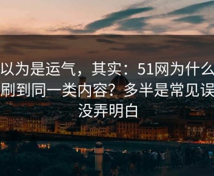 你以为是运气，其实：51网为什么你总刷到同一类内容？多半是常见误区没弄明白