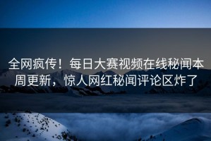 全网疯传！每日大赛视频在线秘闻本周更新，惊人网红秘闻评论区炸了