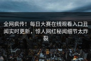 全网疯传！每日大赛在线观看入口丑闻实时更新，惊人网红秘闻细节太炸裂