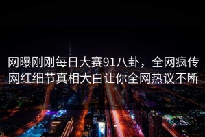 网曝刚刚每日大赛91八卦，全网疯传网红细节真相大白让你全网热议不断