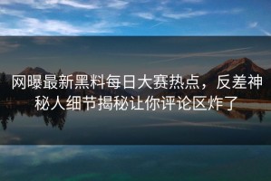 网曝最新黑料每日大赛热点，反差神秘人细节揭秘让你评论区炸了