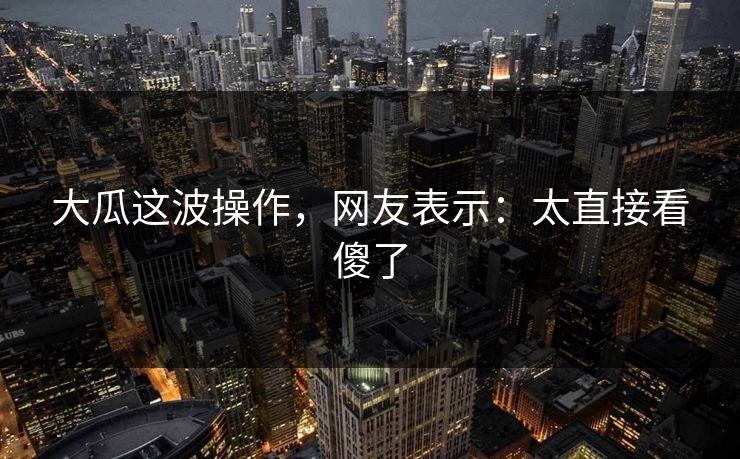 大瓜这波操作，网友表示：太直接看傻了