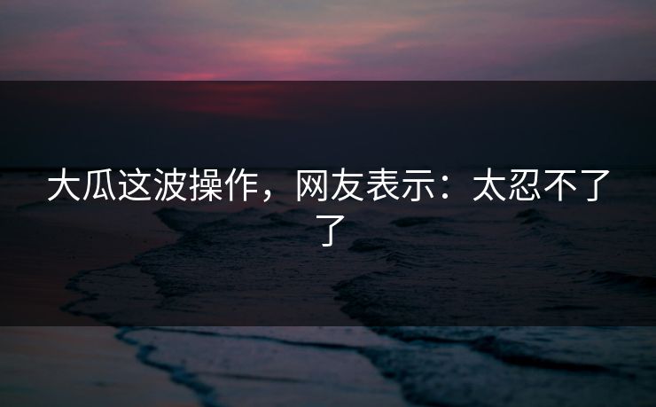 大瓜这波操作，网友表示：太忍不了了