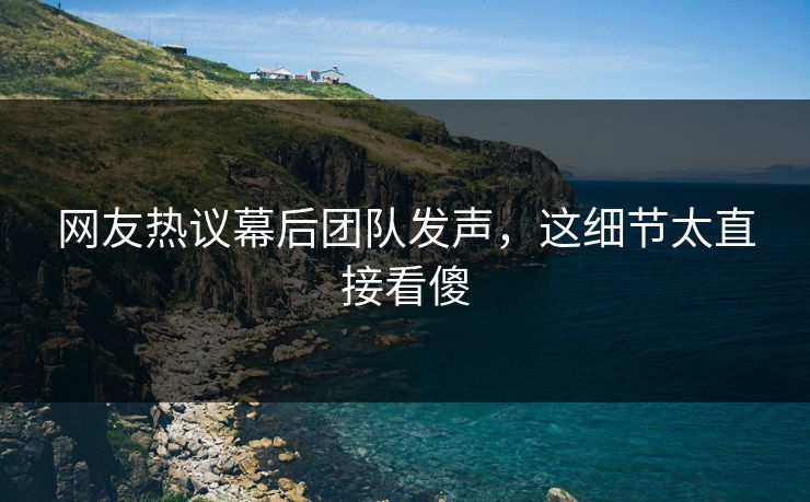 网友热议幕后团队发声，这细节太直接看傻