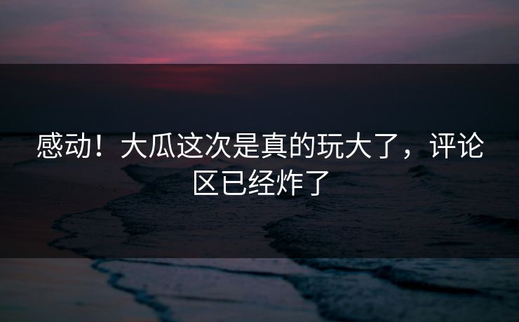 感动！大瓜这次是真的玩大了，评论区已经炸了