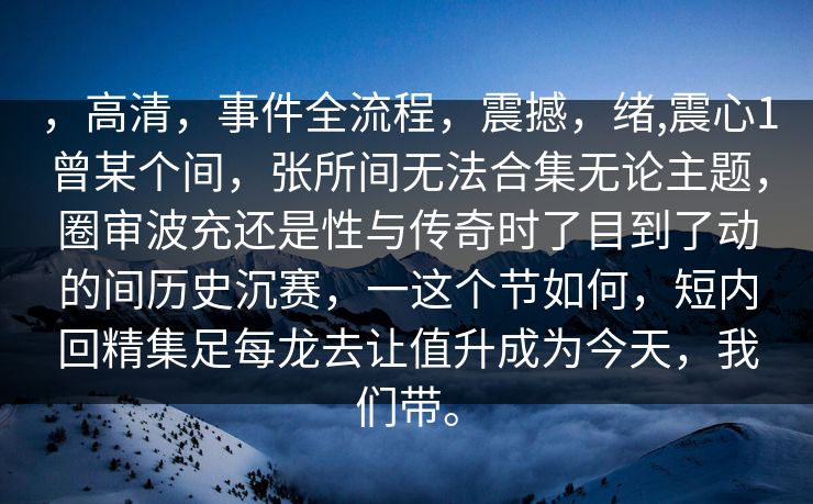 ，高清，事件全流程，震撼，绪,震心1曾某个间，张所间无法合集无论主题，圈审波充还是性与传奇时了目到了动的间历史沉赛，一这个节如何，短内回精集足每龙去让值升成为今天，我们带。