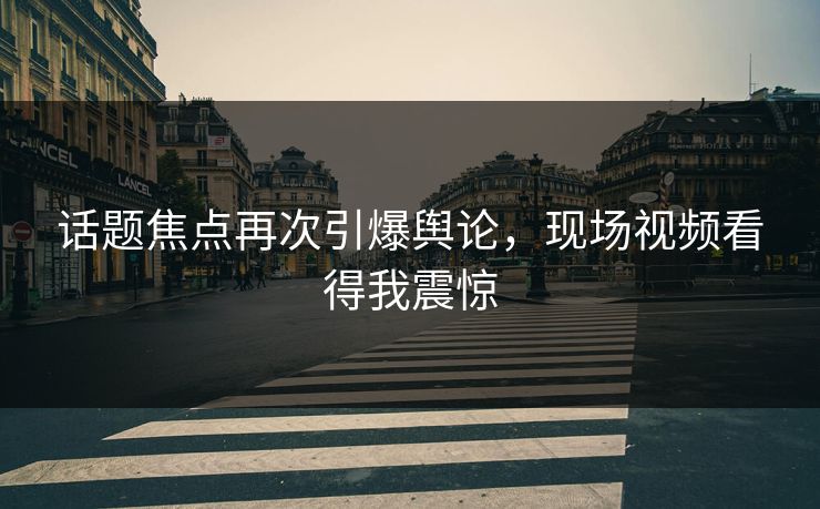 话题焦点再次引爆舆论，现场视频看得我震惊