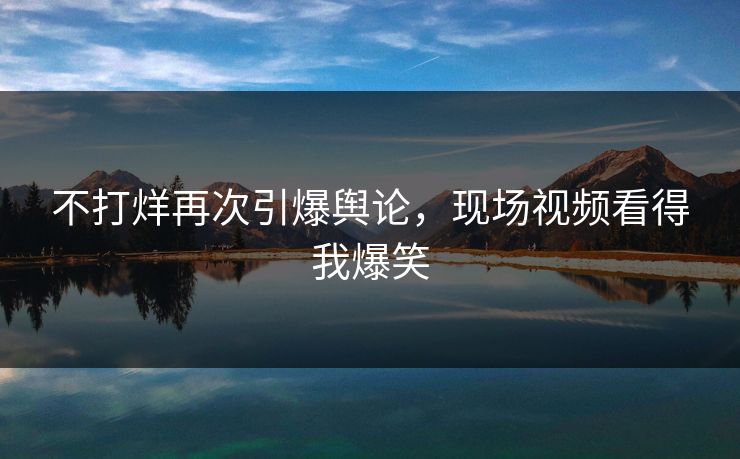 不打烊再次引爆舆论，现场视频看得我爆笑
