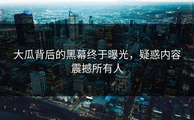 大瓜背后的黑幕终于曝光，疑惑内容震撼所有人