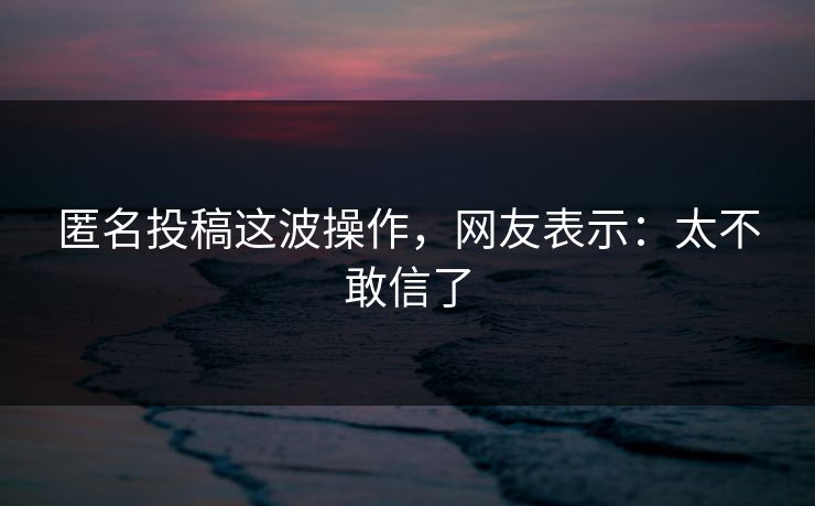 匿名投稿这波操作，网友表示：太不敢信了