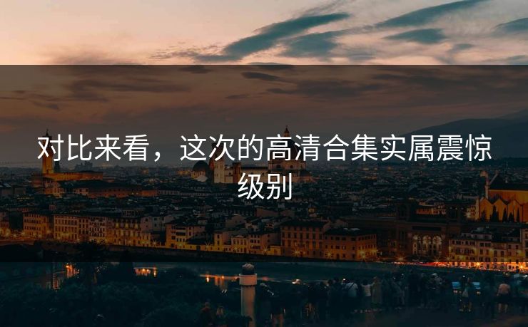 对比来看，这次的高清合集实属震惊级别