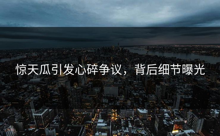 惊天瓜引发心碎争议，背后细节曝光