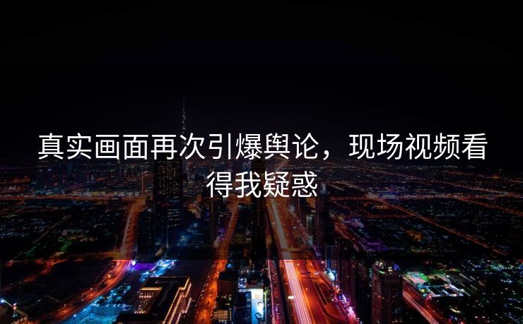 真实画面再次引爆舆论，现场视频看得我疑惑