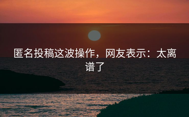 匿名投稿这波操作，网友表示：太离谱了