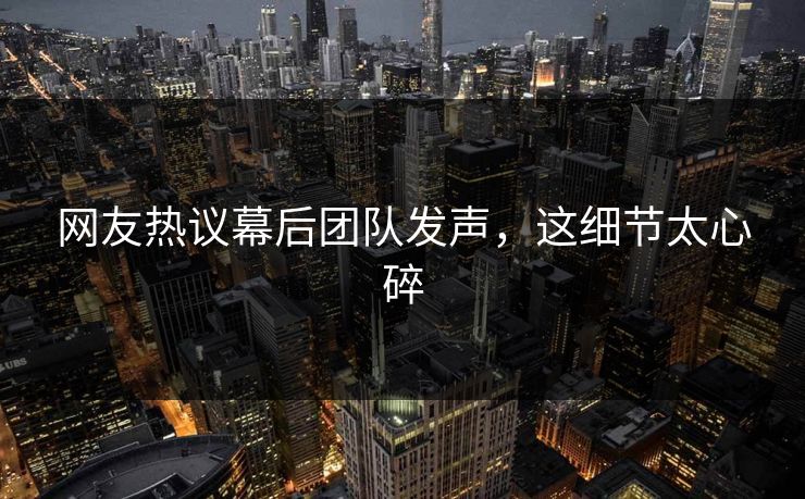 网友热议幕后团队发声，这细节太心碎