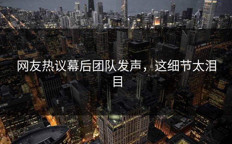 网友热议幕后团队发声，这细节太泪目