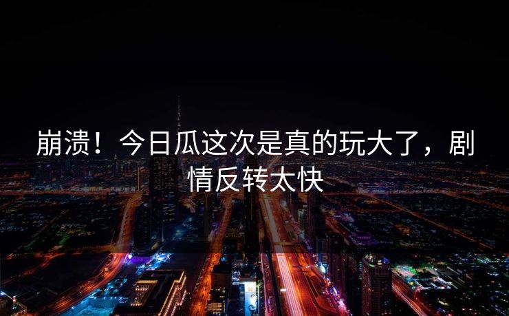 崩溃！今日瓜这次是真的玩大了，剧情反转太快