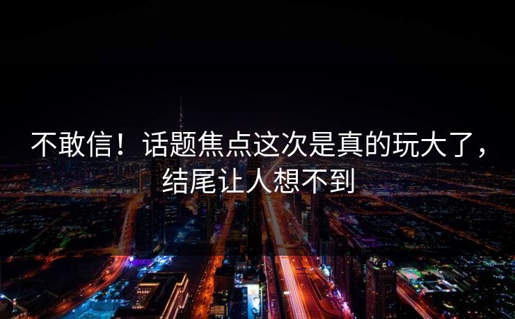 不敢信！话题焦点这次是真的玩大了，结尾让人想不到