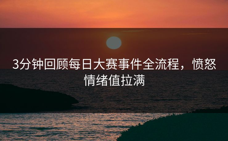 3分钟回顾每日大赛事件全流程，愤怒情绪值拉满