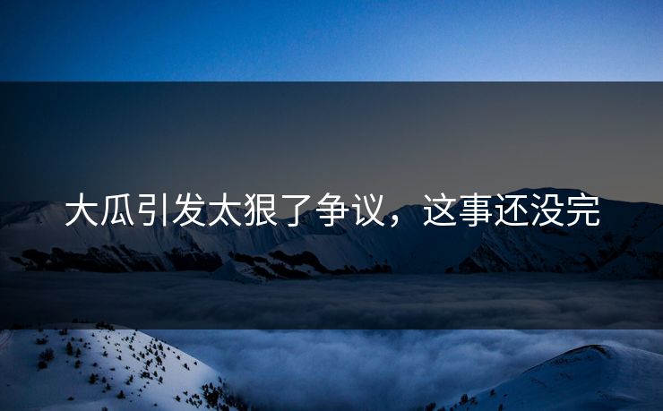大瓜引发太狠了争议，这事还没完