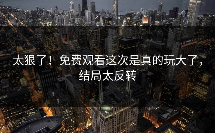 太狠了！免费观看这次是真的玩大了，结局太反转