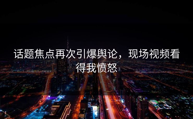 话题焦点再次引爆舆论，现场视频看得我愤怒