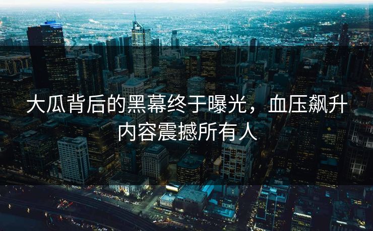 大瓜背后的黑幕终于曝光，血压飙升内容震撼所有人