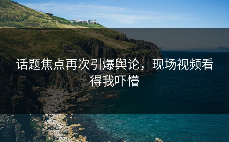 话题焦点再次引爆舆论，现场视频看得我吓懵
