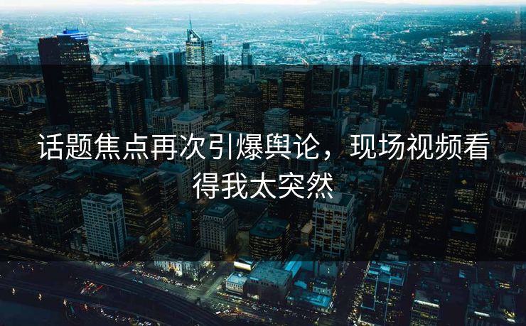 话题焦点再次引爆舆论，现场视频看得我太突然