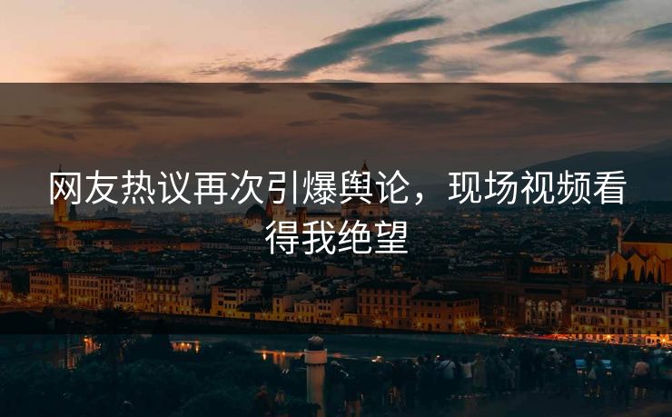 网友热议再次引爆舆论，现场视频看得我绝望