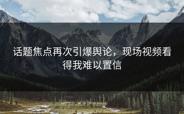 话题焦点再次引爆舆论，现场视频看得我难以置信