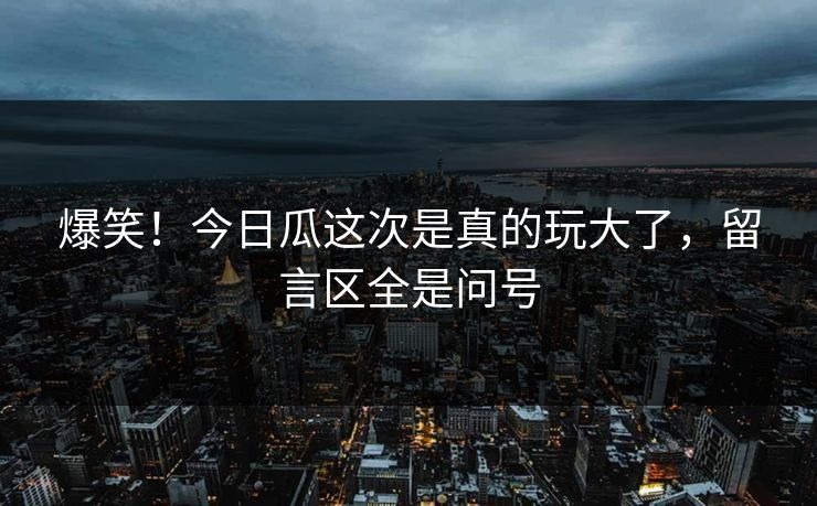 爆笑！今日瓜这次是真的玩大了，留言区全是问号